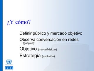 ¿Y cómo?
Definir público y mercado objetivo
Observa conversación en redes
(googlea)

Objetivo (marca/fidelizar)
Estrategia (evolución)

 