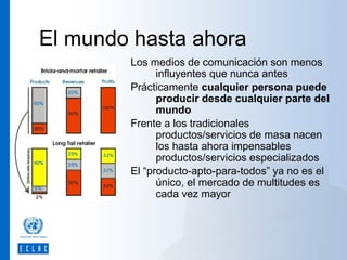 El mundo hasta ahora
Los medios de comunicación son menos
influyentes que nunca antes
Prácticamente cualquier persona puede
producir desde cualquier parte del
mundo
Frente a los tradicionales
productos/servicios de masa nacen
los hasta ahora impensables
productos/servicios especializados
El “producto-apto-para-todos” ya no es el
único, el mercado de multitudes es
cada vez mayor

 