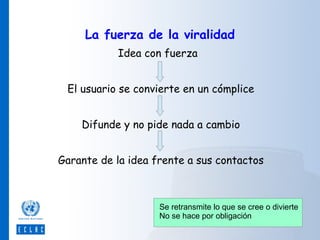 La fuerza de la viralidad
Idea con fuerza
El usuario se convierte en un cómplice
Difunde y no pide nada a cambio
Garante de la idea frente a sus contactos

Se retransmite lo que se cree o divierte
No se hace por obligación

 