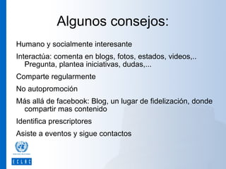 Algunos consejos:
Humano y socialmente interesante
Interactúa: comenta en blogs, fotos, estados, videos,..
Pregunta, plantea iniciativas, dudas,...
Comparte regularmente
No autopromoción
Más allá de facebook: Blog, un lugar de fidelización, donde
compartir mas contenido
Identifica prescriptores
Asiste a eventos y sigue contactos

 
