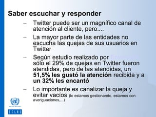 Saber escuchar y responder
–
–
–

–

Twitter puede ser un magnífico canal de
atención al cliente, pero....
La mayor parte de las entidades no
escucha las quejas de sus usuarios en
Twitter
Según estudio realizado por Envolve24
sólo el 29% de quejas en Twitter fueron
atendidas, pero de las atendidas, un
51,5% les gustó la atención recibida y a
un 32% les encantó
Lo importante es canalizar la queja y
evitar vacíos (lo estamos gestionando, estamos con
averiguaciones,...)

 
