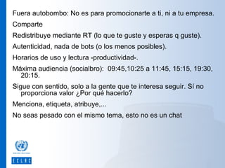Fuera autobombo: No es para promocionarte a ti, ni a tu empresa.
Comparte
Redistribuye mediante RT (lo que te guste y esperas q guste).
Autenticidad, nada de bots (o los menos posibles).
Horarios de uso y lectura -productividad-.
Máxima audiencia (socialbro): 09:45,10:25 a 11:45, 15:15, 19:30,
20:15.
Sigue con sentido, solo a la gente que te interesa seguir. Sí no
proporciona valor ¿Por qué hacerlo?
Menciona, etiqueta, atribuye,...
No seas pesado con el mismo tema, esto no es un chat

 