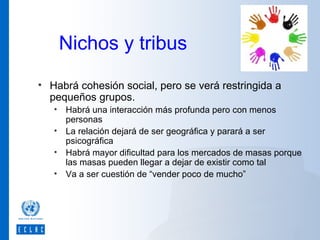 Nichos y tribus
• Habrá cohesión social, pero se verá restringida a
pequeños grupos.
• Habrá una interacción más profunda pero con menos
personas
• La relación dejará de ser geográfica y parará a ser
psicográfica
• Habrá mayor dificultad para los mercados de masas porque
las masas pueden llegar a dejar de existir como tal
• Va a ser cuestión de “vender poco de mucho”

 