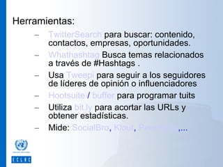 Herramientas:
–
–
–
–
–
–

TwitterSearch para buscar: contenido,
contactos, empresas, oportunidades.
Whathashtag Busca temas relacionados
a través de #Hashtags .
Usa Tweepi para seguir a los seguidores
de líderes de opinión o influenciadores
Hootsuite / buffer para programar tuits
Utiliza bit.ly para acortar las URLs y
obtener estadísticas.
Mide: SocialBro, Klout, PeerIndex,...

 