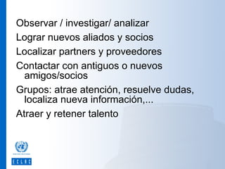 Observar / investigar/ analizar
Lograr nuevos aliados y socios
Localizar partners y proveedores
Contactar con antiguos o nuevos
amigos/socios
Grupos: atrae atención, resuelve dudas,
localiza nueva información,...
Atraer y retener talento

 