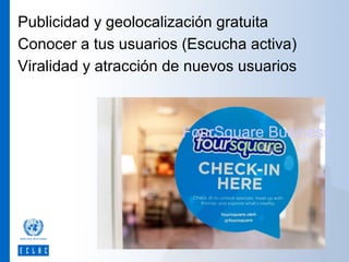 Publicidad y geolocalización gratuita
Conocer a tus usuarios (Escucha activa)
Viralidad y atracción de nuevos usuarios

FourSquare Business

 