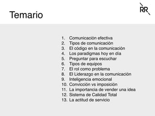 Temario
1.  Comunicación efectiva
2.  Tipos de comunicación
3.  El código en la comunicación
4.  Los paradigmas hoy en día
5.  Preguntar para escuchar
6.  Tipos de equipos
7.  El rol como problema
8.  El Liderazgo en la comunicación
9.  Inteligencia emocional
10.  Convicción vs imposición
11.  La importancia de vender una idea
12.  Sistema de Calidad Total
13.  La actitud de servicio
 