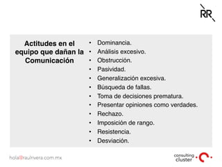 Actitudes en el
equipo que dañan la
Comunicación
•  Dominancia.
•  Análisis excesivo.
•  Obstrucción.
•  Pasividad.
•  Generalización excesiva.
•  Búsqueda de fallas.
•  Toma de decisiones prematura.
•  Presentar opiniones como verdades.
•  Rechazo.
•  Imposición de rango.
•  Resistencia.
•  Desviación.
 