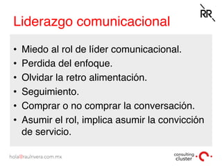 Liderazgo comunicacional
•  Miedo al rol de líder comunicacional.
•  Perdida del enfoque.
•  Olvidar la retro alimentación.
•  Seguimiento.
•  Comprar o no comprar la conversación.
•  Asumir el rol, implica asumir la convicción
de servicio.
 