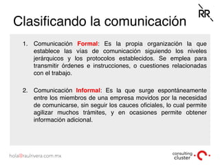 Clasiﬁcando la comunicación
1.  Comunicación Formal: Es la propia organización la que
establece las vías de comunicación siguiendo los niveles
jerárquicos y los protocolos establecidos. Se emplea para
transmitir órdenes e instrucciones, o cuestiones relacionadas
con el trabajo.
2.  Comunicación Informal: Es la que surge espontáneamente
entre los miembros de una empresa movidos por la necesidad
de comunicarse, sin seguir los cauces oﬁciales, lo cual permite
agilizar muchos trámites, y en ocasiones permite obtener
información adicional.
 