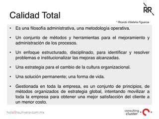 Calidad Total
•  Es una ﬁlosofía administrativa, una metodología operativa.
•  Un conjunto de métodos y herramientas para el mejoramiento y
administración de los procesos.
•  Un enfoque estructurado, disciplinado, para identiﬁcar y resolver
problemas e institucionalizar las mejoras alcanzadas.
•  Una estrategia para el cambio de la cultura organizacional.
•  Una solución permanente; una forma de vida.
•  Gestionada en toda la empresa, es un conjunto de principios, de
métodos organizados de estrategia global, intentando movilizar a
toda la empresa para obtener una mejor satisfacción del cliente a
un menor costo.
* Ricardo Villafaña Figueroa
 