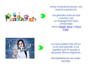 Amor incondicional por una
marca o producto.
Las grandes marcas que
cuentan con
un Engagement bien
cimentado
como Apple, Sony o Pepsi
Cola,
La comunidad más útil no
es la más grande, si no
aquella que te ayuda a
alcanzar dichos objetivos.
Rentabilidad en las redes
sociales.
 