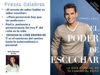 • «El secreto de saber hablar es
saber escuchar»
• «¡Para perseverar hay que
ser poderoso!»
• Pasión, paciencia y
perseverancia, las tres P del
éxito en la vida.
• ESCUCHA EL LÍDER DENTRO DE
TÍ es el comienzo del camino
hacia la autorrealización
personal.
Maricarmen Ruiz
de Cala
 