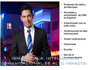 • Productor de radio y
de televisión.
• Periodista y
presentador de CNN
en Español.
• Comunicador con un
sello único.
• Conferencista de talla
internacional.
• Orador motivacional.
• Columnista
• Escritor
• Don de la
correspondencia
 