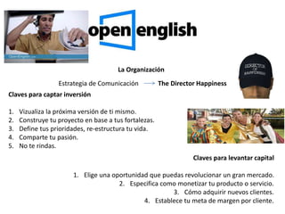 La Organización
Estrategia de Comunicación The Director Happiness
Claves para captar inversión
1. Vizualiza la próxima versión de ti mismo.
2. Construye tu proyecto en base a tus fortalezas.
3. Define tus prioridades, re-estructura tu vida.
4. Comparte tu pasión.
5. No te rindas.
Claves para levantar capital
1. Elige una oportunidad que puedas revolucionar un gran mercado.
2. Especifica como monetizar tu producto o servicio.
3. Cómo adquirir nuevos clientes.
4. Establece tu meta de margen por cliente.
 