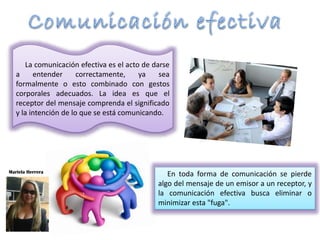 La comunicación efectiva es el acto de darse
a entender correctamente, ya sea
formalmente o esto combinado con gestos
corporales adecuados. La idea es que el
receptor del mensaje comprenda el significado
y la intención de lo que se está comunicando.
En toda forma de comunicación se pierde
algo del mensaje de un emisor a un receptor, y
la comunicación efectiva busca eliminar o
minimizar esta "fuga".
Mariela Herrera
 