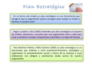 En su forma más simple un plan estratégico es una herramienta que
recoge lo que la organización quiere conseguir para cumplir su misión y
alcanzar su propia visión.
Según Lumpkin y Dess (2003) entienden por plan estratégico el conjunto
de análisis, decisiones y acciones que una organización lleva a cabo para
crear y mantener ventajas comparativas sostenibles a lo largo del tiempo.
Para Martínez Pedrós y Milla Gutiérre (2005) un plan estratégico es un
documento que sintetiza a nivel económico-financiero, estratégico y
organizativo el posicionamiento actual y futuro de la empresa y cuya
elaboración nos obligará a plantearnos dudas acerca de nuestra
organización.
 