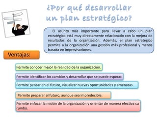 El asunto más importante para llevar a cabo un plan
estratégico está muy directamente relacionado con la mejora de
resultados de la organización. Además, el plan estratégico
permite a la organización una gestión más profesional y menos
basada en improvisaciones.
Permite conocer mejor la realidad de la organización.
Permite identificar los cambios y desarrollar que se puede esperar.
Permite pensar en el futuro, visualizar nuevas oportunidades y amenazas.
Permite preparar al futuro, aunque sea impredecible.
Permite enfocar la misión de la organización y orientar de manera efectiva su
rumbo.
Ventajas:
 