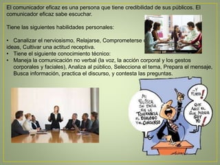 El comunicador eficaz es una persona que tiene credibilidad de sus públicos. El
comunicador eficaz sabe escuchar.
Tiene las siguientes habilidades personales:
• Canalizar el nerviosismo, Relajarse, Comprometerse con sus
ideas, Cultivar una actitud receptiva.
• Tiene el siguiente conocimiento técnico:
• Maneja la comunicación no verbal (la voz, la acción corporal y los gestos
corporales y faciales), Analiza al público, Selecciona el tema, Prepara el mensaje,
Busca información, practica el discurso, y contesta las preguntas.
 