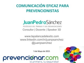 COMUNICACIÓN	
  EFICAZ	
  PARA	
  
PREVENCIONISTAS	
  
Consultor | Docente | Speaker 3D
www.lapalancadelexito.com
www.linkedin.com/in/juanpsanchez
@juanpsanchez
5	
  de	
  Mayo	
  de	
  2015	
  
 
