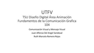 UTFV
TSU Diseño Digital Área Animación
Fundamentos de la Comunicación Grafica
104
Comunicación Visual y Mensaje Visual
Juan Alfonso Del Angel Sandoval
Ruth Marcela Romero Rojas
 