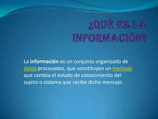 La información es un conjunto organizado de
datos procesados, que constituyen un mensaje
que cambia el estado de conocimiento del
sujeto o sistema que recibe dicho mensaje.
 