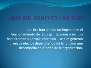 Las tics han creado un impacto en el
  funcionamiento de las organizaciones e incluso
han alterado su propia escritura . Las tics generan
 diversos efectos dependiendo de la función que
        desempeña en el seno de la organización.
 