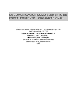 LA COMUNICACIÓN COMO ELEMENTO DE
FORTALECIMIENTO ORGANIZACIONAL:
TRABAJO DE GRADO PARA OPTAR AL TITULO DE TRABAJADOR SOCIAL
CAROLINA MEJÍA LOPERA
JOHN MARIO RODRÍGUEZ MONSALVE
ASESORA ALBA LUZ PEREZ
UNIVERSIDAD DE ANTIOQUIA
FACULTADA DE CIENCIAS SOCIALES Y HUMANAS
DEPARTAMENTO DE TRABAJO SOCIAL
2005
 