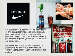 Las publicidades buscan vender los productos de
su empresa, presentándolos de forma atractiva,
para crear necesidades innecesarias en las
personas con productos nuevos e innovadores y
por medio de imágenes y mensajes que nos llevan
a el consumismo.
Me parece muy buena la forma de vender los
productos y me parece que no necesita ser
cambiada porque la que usan en la actualidad es
eficiente.
 