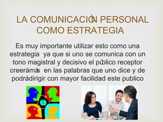 LA COMUNICACIÓN PERSONAL
COMO ESTRATEGIA
Es muy importante utilizar esto como una
estrategia ya que si uno se comunica con un
tono magistral y decisivo el público receptor
creerámás en las palabras que uno dice y de
podrádirigir con mayor facilidad este publico
 