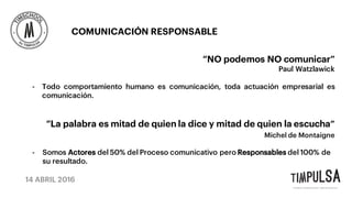 14 ABRIL 2016
COMUNICACIÓN RESPONSABLE
“NO podemos NO comunicar”
Paul Watzlawick
- Todo comportamiento humano es comunicación, toda actuación empresarial es
comunicación.
“La palabra es mitad de quien la dice y mitad de quien la escucha”
Michel de Montaigne
- Somos Actores del 50% del Proceso comunicativo pero Responsables del 100% de
su resultado.
 