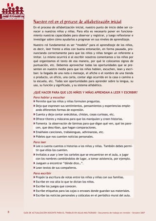 8 GUÍA DE ACTUALIZACIÓN DOCENTE PARA EL TRABAJO EN AULAS MULTIGRADO · Documento de trabajo en revisión · Octubre 2007
Nuestro rol en el proceso de alfabetización inicial
En el proceso de alfabetización inicial, nuestro punto de inicio debe ser co-
nocer a nuestros niños y niñas. Para ello es necesario poner en funciona-
miento nuestras capacidades para observar y registrar, y luego reflexionar e
investigar sobre cómo ayudarlos a progresar en sus niveles de aprendizaje.
Nuestro rol fundamental es ser “modelo” para el aprendizaje de los niños,
es decir, leer frente a ellos con buena entonación, en forma pausada, pro-
nunciando correctamente para que los niños y niñas tengan un referente a
imitar. Lo mismo ocurrirá si al escribir nosotros comentamos a los niños por
qué organizamos el texto de esa manera, por qué le colocamos signos de
puntuación, etc. Debemos aprovechar todas las oportunidades que se pre-
senten en nuestro medio para que los niños hablen, escuchen, lean y escri-
ban: la llegada de una nota o mensaje, el afiche o el nombre de una tienda
o producto, un oficio, una carta, contar algo ocurrido en la casa o camino a
la escuela, etc. Todas son oportunidades para aprender sobre la lengua, su
uso, su función y significado, y su sistema alfabético.
¿QUÉ HACER PARA QUE LOS NIÑOS Y NIÑAS APRENDAN A LEER Y ESCRIBIR?
Para hablar y escuchar
Permite que los niños y niñas formulen preguntas.
Deja que expresen sus sentimientos, pensamientos y experiencias emple-
ando diferentes formas de expresión.
Cuenta y deja contar anécdotas, chistes, cosas curiosas, etc.
Ofrece títeres y máscaras para que los manipulen y creen historias.
Fomenta la observación de láminas para que digan qué ven, qué les pare-
cen, que describan, que hagan comparaciones.
Enséñales canciones, trabalenguas, adivinanzas, etc.
Pídeles que nos cuenten noticias personales.
Para leer
Lee o cuenta cuentos o historias a los niños y niñas. También debes permi-
tir que ellos los cuenten.
Invítalos a usar y leer los carteles que se encuentran en el aula, a jugar
con los nombres cambiándolos de lugar, a tomar asistencia, por ejemplo.
Jueguen a encontrar “dónde dice…”.
Lean textos de sus compañeros.
Para escribir
Propón la escritura de notas entre los niños y niñas con sus familias.
Escribe en voz alta lo que te dictan los niños.
Escribe los juegos que conocen.
Escribe etiquetas para las cajas o envases donde guardan sus materiales.
Escribe las noticias personales y colócalas en el periódico mural del aula.
8
primaria
multigrado
 