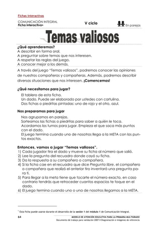 MODELO DE ATENCIÓN EDUCATIVA PARA LA PRIMARIA MULTIGRADO
Documento de trabajo para validación 2007 Diagramación e imágenes de referencia
64
Fichas interactivas
COMUNICACIÓN INTEGRAL
Ficha interactiva
V ciclo
En parejas
¿Qué aprenderemos?
A describir en forma oral.
A preguntar sobre temas que nos interesen.
A respetar las reglas del juego.
A conocer mejor a los demás.
A través del juego “Temas valiosos”, podremos conocer las opiniones
de nuestros compañeros y compañeras. Además, podremos describir
diversas situaciones que nos interesen. ¡Comencemos!
¿Qué necesitamos para jugar?
El tablero de esta ficha.
Un dado. Puede ser elaborado por ustedes con cartulina.
Dos fichas o piedritas pintadas: uno de rojo y el otro, azul.
Nos preparamos para jugar
Nos agrupamos en parejas.
Sorteamos las fichas o piedritas para saber a quién le toca.
Acordamos los turnos para jugar. Empieza el que saca más puntos
con el dado.
El juego termina cuando uno de nosotros llega a la META con los pun-
tos exactos.
Entonces, vamos a jugar “Temas valiosos”.
1) Cada jugador tira el dado y mueve su ficha al número que salió.
2) Lee la pregunta del recuadro donde cayó su ficha.
3) Da la respuesta a su compañero o compañera.
4) Si la ficha cae en el recuadro que dice Pregunta libre, el compañero
o compañera que realizó el anterior tiro inventará una pregunta pa-
ra ti.
5) Para llegar a la meta tiene que tocarte el número exacto, en caso
contrario tendrás que retroceder cuantos espacios te toque en el
dado.
6) El juego termina cuando uno o una de nosotros llegamos a la META.
Esta ficha puede usarse durante el desarrollo de la sesión 1 del módulo 1 de Comunicación Integral.
 