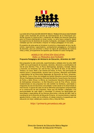 Dirección General de Educación Básica Regular
Dirección de Educación Primaria
Las GUÍAS DE ACTUALIZACIÓN DOCENTE PARA EL TRABAJO EN AULAS MULTIGRADO
surgen como resultado del proceso de sistematización de la información pro-
ducida durante la construcción y validación del Modelo de Atención Educativa
para la Primaria Multigrado en áreas rurales. La serie busca compartir, desde
las experiencias de docentes de escuelas multigrado, estrategias metodológicas
validadas que han contribuido a mejorar el trabajo pedagógico en las aulas.
El propósito de estas guías es fortalecer la práctica y desempeño de los y las do-
centes, especialistas, capacitadores, acompañantes pedagógicos y formadores
de docentes, para así contribuir a elevar los logros de aprendizaje de nuestros
niños y niñas, principalmente de aquellos que estudian en aulas multigrado.
Modelo de atención educativa
para la primaria multigrado
Propuesta Pedagógica del Ministerio de Educación, diciembre de 2007
Esta propuesta ha sido construida, experimentada y validada entre los años 2005
y 2007 con la participación de escolares, docentes, directores y coordinadores de
red de once distritos: Frías, en Piura; Molinopampa, Quinjalca, Granada, Olleros
y Asunción, en Amazonas; San José de Sisa y San Martín de Alao, en San Martín;
Yanaoca, en Cusco; Moho y San Antonio de Putina, en Puno. Han participado de
manera activa y comprometida, durante todo el proceso, diferentes autoridades
y especialistas de las Direcciones Regionales de Educación de Piura, Amazonas,
San Martín, Cusco y Puno; las Unidades de Gestión Educativa Local de Chulucanas
(Piura),Chachapoyas(Amazonas),ElDorado(SanMartín),Canas(Cusco),SanAntonio
de Putina y Moho (Puno); la Oficina de Coordinación Educativa Descentralizada
de Molinopampa (Amazonas) y la Red Educativa Local de Frías (Piura). Actores
fundamentales en esta propuesta han sido también los familiares, autoridades e
integrantes de más de doscientas comunidades rurales donde se ha desarrollado la
intervención. El aporte de cada uno de los diferentes participantes comprometidos
en la construcción de esta propuesta, hacen que sea flexible y adaptable a las
particularidades de cada región y comunidad. El proceso fue desarrollado por
autoridades y especialistas de las diversas direcciones y oficinas del MED, bajo la
coordinación de la Dirección de Educación Primaria. Un reconocimiento y especial
agradecimiento, a todos, por la confianza, el trabajo conjunto y la apuesta por una
educación de mejor calidad para nuestros niños y niñas del Perú.
http://primaria.perueduca.edu.pe
primaria
multigrado
 