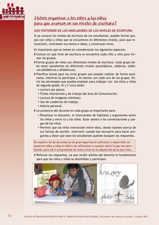 12 GUÍA DE ACTUALIZACIÓN DOCENTE PARA EL TRABAJO EN AULAS MULTIGRADO · Documento de trabajo en revisión · Octubre 2007
¿Cómo organizar a los niños y las niñas
para que avancen en sus niveles de escritura?
USO POSTERIOR DE LOS INDICADORES DE LOS NIVELES DE ESCRITURA
Si ya conoces los niveles de escritura de tus estudiantes, puedes formar gru-
pos con niños y niñas que se encuentran en diferentes niveles, para que in-
teractúen, contrasten sus textos e ideas, y construyan otros.
Es importante que se tomen en consideración los siguientes aspectos:
Conoce en qué nivel de escritura se encuentra cada niño y niña para for-
mar los grupos.
Forma grupos de niños con diferentes niveles de escritura. Cada grupo de-
be tener estudiantes de diferentes niveles (presilábicos, silábicos, silábi-
cos-alfabéticos y alfabéticos).
Planifica tareas para los otros grupos que puedan realizar de forma autó-
noma, mientras tú participas y te sientas con cada uno de los grupos. En-
tre las estrategias que puedes emplear para trabajar con los niños y niñas
de segundo grado, IV y V ciclo están:
Lectura por placer.
Fichas interactivas y de trabajo del área de Comunicación.
Lectura de imágenes (láminas).
Uso de cuadernos de trabajo.
Noticia personal.
La presencia del docente en cada grupo es importante para:
Dinamizar la discusión, el intercambio de hipótesis y argumentos entre
los niños y entre tú y los niños. Estar atento a las conversaciones y jue-
gos de los niños.
Permitir que los niños interactúen entre ellos, dando razones acerca de
sus formas de escribir. Intervenir cuando sea necesario para hacer pre-
guntas y dejar que sean los estudiantes quienes busquen las respuestas.
En nuestro rol de docentes es de gran importancia contribuir a desarrollar en
nuestros niños y niñas el hábito de reflexionar y razonar sobre lo que van escri-
biendo, para así ir progresando de nivel a nivel en la adquisición de la escritura.
Reforzar las respuestas, ya que recibir aliento del docente es fundamental
para que los niños y niñas se desinhiban y participen.
12
primaria
multigrado
 