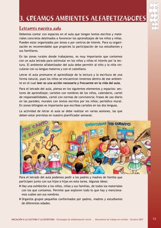 INICIACIÓN A LA LECTURA Y LA ESCRITURA · Estrategias de alfabetización inicial · Documento de trabajo en revisión · Octubre 2007 13
3. CREAMOS AMBIENTES ALFABETIZADORES
Letramos nuestra aula
Debemos contar con espacios en el aula que tengan textos escritos y mate-
riales concretos destinados a favorecer los aprendizajes de los niños y niñas.
Pueden estar organizados por áreas o por centros de interés. Para su organi-
zación es recomendable que propicies la participación de tus estudiantes y
sus familiares.
En las zonas rurales donde trabajamos, es muy importante que contemos
con un aula letrada para estimular en los niños y niñas el interés por la lec-
tura. El ambiente alfabetizador del aula debe permitir al niño y la niña vin-
cularse con su lengua materna y con el castellano.
Letrar el aula promueve el aprendizaje de la lectura y la escritura de una
forma natural, pues los niños se encuentran inmersos dentro de ese ambien-
te en el cual leer es una acción necesaria y frecuente en la vida del aula.
Para el letrado del aula, piensa en los siguientes elementos y espacios: sec-
tores de aprendizaje; carteles con nombres de los niños, calendario, cartel
de responsabilidades, cartel con normas de convivencia; frases de uso diario
en las paredes; murales con textos escritos por los niños; periódico mural.
En zonas bilingües es importante que escribas carteles en las dos lenguas.
La actividad de letrar el aula se debe realizar en varias sesiones, las que
deben estar previstas en nuestro planificador semanal.
Para el letrado del aula podemos pedir a los padres y madres de familia que
participen junto con sus hijos e hijas en esta tarea. Algunas ideas:
Haz una exhibición a los niños, niñas y sus familias, de todos los materiales
con los que contamos. Permite que exploren todo lo que hay y menciona-
mos cuáles son sus nombres.
Organiza grupos pequeños conformados por padres, madres y estudiantes
de diferentes edades.
13
 