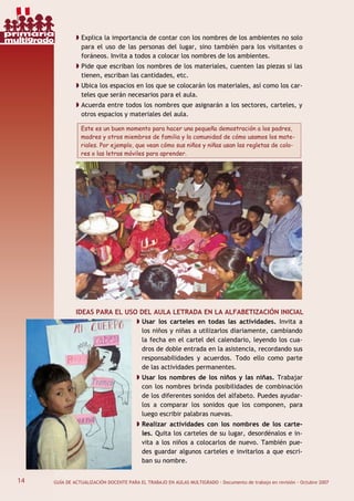 14 GUÍA DE ACTUALIZACIÓN DOCENTE PARA EL TRABAJO EN AULAS MULTIGRADO · Documento de trabajo en revisión · Octubre 2007
Explica la importancia de contar con los nombres de los ambientes no solo
para el uso de las personas del lugar, sino también para los visitantes o
foráneos. Invita a todos a colocar los nombres de los ambientes.
Pide que escriban los nombres de los materiales, cuenten las piezas si las
tienen, escriban las cantidades, etc.
Ubica los espacios en los que se colocarán los materiales, así como los car-
teles que serán necesarios para el aula.
Acuerda entre todos los nombres que asignarán a los sectores, carteles, y
otros espacios y materiales del aula.
Este es un buen momento para hacer una pequeña demostración a los padres,
madres y otros miembros de familia y la comunidad de cómo usamos los mate-
riales. Por ejemplo, que vean cómo sus niños y niñas usan las regletas de colo-
res o las letras móviles para aprender.
IDEAS PARA EL USO DEL AULA LETRADA EN LA ALFABETIZACIÓN INICIAL
Usar los carteles en todas las actividades. Invita a
los niños y niñas a utilizarlos diariamente, cambiando
la fecha en el cartel del calendario, leyendo los cua-
dros de doble entrada en la asistencia, recordando sus
responsabilidades y acuerdos. Todo ello como parte
de las actividades permanentes.
Usar los nombres de los niños y las niñas. Trabajar
con los nombres brinda posibilidades de combinación
de los diferentes sonidos del alfabeto. Puedes ayudar-
los a comparar los sonidos que los componen, para
luego escribir palabras nuevas.
Realizar actividades con los nombres de los carte-
les. Quita los carteles de su lugar, desordénalos e in-
vita a los niños a colocarlos de nuevo. También pue-
des guardar algunos carteles e invitarlos a que escri-
ban su nombre.
14
primaria
multigrado
 