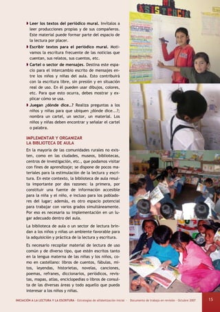 INICIACIÓN A LA LECTURA Y LA ESCRITURA · Estrategias de alfabetización inicial · Documento de trabajo en revisión · Octubre 2007 15
Leer los textos del periódico mural. Invítalos a
leer producciones propias y de sus compañeros.
Este material puede formar parte del espacio de
la lectura por placer.
Escribir textos para el periódico mural. Moti-
vamos la escritura frecuente de las noticias que
cuentan, sus relatos, sus cuentos, etc.
Cartel o sector de mensajes. Destina este espa-
cio para el intercambio escrito de mensajes en-
tre los niños y niñas del aula. Esto contribuirá
con la escritura libre, sin presión y en situación
real de uso. En él pueden usar dibujos, colores,
etc. Para que esto ocurra, debes mostrar y ex-
plicar cómo se usa.
Juegan ¿dónde dice…? Realiza preguntas a los
niños y niñas para que ubiquen ¿dónde dice...?;
nombra un cartel, un sector, un material. Los
niños y niñas deben encontrar y señalar el cartel
o palabra.
IMPLEMENTAR Y ORGANIZAR
LA BIBLIOTECA DE AULA
En la mayoría de las comunidades rurales no exis-
ten, como en las ciudades, museos, bibliotecas,
centros de investigación, etc., que podamos visitar
con fines de aprendizaje; se dispone de pocos ma-
teriales para la estimulación de la lectura y escri-
tura. En este contexto, la biblioteca de aula resul-
ta importante por dos razones: la primera, por
constituir una fuente de información accesible
para la niña y el niño, e incluso para los poblado-
res del lugar; además, es otro espacio potencial
para trabajar con varios grados simultáneamente.
Por eso es necesaria su implementación en un lu-
gar adecuado dentro del aula.
La biblioteca de aula o un sector de lectura brin-
dan a los niños y niñas un ambiente favorable para
la adquisición y práctica de la lectura y escritura.
Es necesario recopilar material de lectura de uso
común y de diverso tipo, que estén escritos tanto
en la lengua materna de las niñas y los niños, co-
mo en castellano: libros de cuentos, fábulas, mi-
tos, leyendas, historietas, novelas, canciones,
poemas, refranes, diccionarios, periódicos, revis-
tas, mapas, atlas, enciclopedias o libros de consul-
ta de las diversas áreas y todo aquello que pueda
interesar a los niños y niñas.
15
 