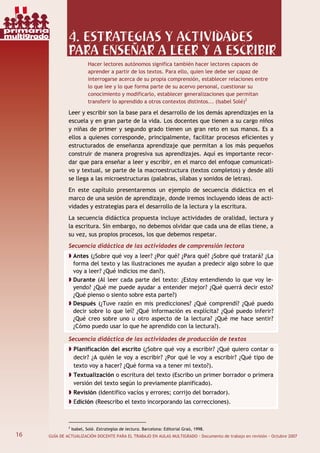 16 GUÍA DE ACTUALIZACIÓN DOCENTE PARA EL TRABAJO EN AULAS MULTIGRADO · Documento de trabajo en revisión · Octubre 2007
4. ESTRATEGIAS Y ACTIVIDADES
PARA ENSEÑAR A LEER Y A ESCRIBIR
Hacer lectores autónomos significa también hacer lectores capaces de
aprender a partir de los textos. Para ello, quien lee debe ser capaz de
interrogarse acerca de su propia comprensión, establecer relaciones entre
lo que lee y lo que forma parte de su acervo personal, cuestionar su
conocimiento y modificarlo, establecer generalizaciones que permitan
transferir lo aprendido a otros contextos distintos... (Isabel Solé)2
Leer y escribir son la base para el desarrollo de los demás aprendizajes en la
escuela y en gran parte de la vida. Los docentes que tienen a su cargo niños
y niñas de primer y segundo grado tienen un gran reto en sus manos. Es a
ellos a quienes corresponde, principalmente, facilitar procesos eficientes y
estructurados de enseñanza aprendizaje que permitan a los más pequeños
construir de manera progresiva sus aprendizajes. Aquí es importante recor-
dar que para enseñar a leer y escribir, en el marco del enfoque comunicati-
vo y textual, se parte de la macroestructura (textos completos) y desde allí
se llega a las microestructuras (palabras, sílabas y sonidos de letras).
En este capítulo presentaremos un ejemplo de secuencia didáctica en el
marco de una sesión de aprendizaje, donde iremos incluyendo ideas de acti-
vidades y estrategias para el desarrollo de la lectura y la escritura.
La secuencia didáctica propuesta incluye actividades de oralidad, lectura y
la escritura. Sin embargo, no debemos olvidar que cada una de ellas tiene, a
su vez, sus propios procesos, los que debemos respetar.
Secuencia didáctica de las actividades de comprensión lectora
Antes (¿Sobre qué voy a leer? ¿Por qué? ¿Para qué? ¿Sobre qué tratará? ¿La
forma del texto y las ilustraciones me ayudan a predecir algo sobre lo que
voy a leer? ¿Qué indicios me dan?).
Durante (Al leer cada parte del texto: ¿Estoy entendiendo lo que voy le-
yendo? ¿Qué me puede ayudar a entender mejor? ¿Qué querrá decir esto?
¿Qué pienso o siento sobre esta parte?)
Después (¿Tuve razón en mis predicciones? ¿Qué comprendí? ¿Qué puedo
decir sobre lo que leí? ¿Qué información es explícita? ¿Qué puedo inferir?
¿Qué creo sobre uno u otro aspecto de la lectura? ¿Qué me hace sentir?
¿Cómo puedo usar lo que he aprendido con la lectura?).
Secuencia didáctica de las actividades de producción de textos
Planificación del escrito (¿Sobre qué voy a escribir? ¿Qué quiero contar o
decir? ¿A quién le voy a escribir? ¿Por qué le voy a escribir? ¿Qué tipo de
texto voy a hacer? ¿Qué forma va a tener mi texto?).
Textualización o escritura del texto (Escribo un primer borrador o primera
versión del texto según lo previamente planificado).
Revisión (Identifico vacíos y errores; corrijo del borrador).
Edición (Reescribo el texto incorporando las correcciones).
2
Isabel, Solé. Estrategias de lectura. Barcelona: Editorial Graó, 1998.
16
primaria
multigrado
 
