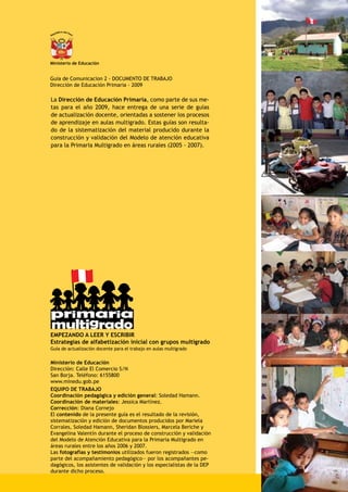 República del Perú
Ministerio de Educación
Guia de Comunicacion 2 - DOCUMENTO DE TRABAJO
Dirección de Educación Primaria - 2009
La Dirección de Educación Primaria, como parte de sus me-
tas para el año 2009, hace entrega de una serie de guías
de actualización docente, orientadas a sostener los procesos
de aprendizaje en aulas multigrado. Estas guías son resulta-
do de la sistematización del material producido durante la
construcción y validación del Modelo de atención educativa
para la Primaria Multigrado en áreas rurales (2005 - 2007).
primaria
multigrado
EMPEZANDO A LEER Y ESCRIBIR
Estrategias de alfabetización inicial con grupos multigrado
Guía de actualización docente para el trabajo en aulas multigrado
Ministerio de Educación
Dirección: Calle El Comercio S/N
San Borja. Teléfono: 6155800
www.minedu.gob.pe
EQUIPO DE TRABAJO
Coordinación pedagógica y edición general: Soledad Hamann.	
Coordinación de materiales: Jessica Martínez.
Corrección: Diana Cornejo
El contenido de la presente guía es el resultado de la revisión,
sistematización y edición de documentos producidos por Mariela
Corrales, Soledad Hamann, Sheridan Blossiers, Marcela Beriche y
Evangelina Valentín durante el proceso de construcción y validación
del Modelo de Atención Educativa para la Primaria Multigrado en
áreas rurales entre los años 2006 y 2007.
Las fotografías y testimonios utilizados fueron registrados ―como
parte del acompañamiento pedagógico― por los acompañantes pe-
dagógicos, los asistentes de validación y los especialistas de la DEP
durante dicho proceso.
 