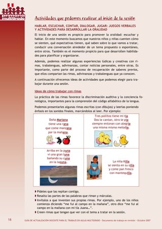 18 GUÍA DE ACTUALIZACIÓN DOCENTE PARA EL TRABAJO EN AULAS MULTIGRADO · Documento de trabajo en revisión · Octubre 2007
Actividades que podemos realizar al inicio de la sesión
HABLAR, ESCUCHAR, CONTAR, DIALOGAR, JUGAR: JUEGOS VERBALES
Y ACTIVIDADES PARA DESARROLLAR LA ORALIDAD
El inicio de una sesión es propicio para promover la oralidad: escuchar y
hablar. En este momento buscamos que nuestros niños y niñas cuenten cómo
se sienten, qué expectativas tienen, qué saben sobre lo que vamos a tratar,
conducir una conversación alrededor de un tema propuesto o espontáneo,
entre otros. También es el momento propicio para que desarrollen habilida-
des para planificar y organizarse.
Además, podemos realizar algunas experiencias lúdicas y creativas con ri-
mas, trabalenguas, adivinanzas, contar noticias personales, entre otras. Es
importante, como parte del proceso de recuperación de saberes previos,
que ellos compartan las rimas, adivinanzas y trabalenguas que ya conocen.
A continuación ofrecemos ideas de actividades que podemos elegir para tra-
bajar durante una sesión.
Ideas de cómo trabajar con rimas
La práctica de las rimas favorece la discriminación auditiva y la conciencia fo-
nológica, importantes para la comprensión del código alfabético de la lengua.
Podemos presentarles algunas rimas escritas (con dibujos) y leerlas poniendo
énfasis en los sonidos finales, marcándolos al leer. Por ejemplo:
Doña Mariana
tiene una rana
que come manzana
por la mañana.
Tres pollitos tiene mi tía
Dos le cantan, otro le pía
siempre entonan con alegría
una misma misma melodía.
Arriba en la puna
vi una gran luna
bañando su cuna
en la laguna. La niña Killa
se sienta en su silla
y come pan fresco
con mantequilla.
Pídeles que las repitan contigo.
Resalta las partes de las palabras que riman y márcalas.
Invítalos a que inventen sus propias rimas. Por ejemplo, uno de los niños
comienza diciendo “me fui al campo en la mañana”, otro dice “me fui al
campo en la mañana con mi tía Juana…”.
Creen rimas que tengan que ver con el tema a tratar en la sesión.
18
primaria
multigrado
 