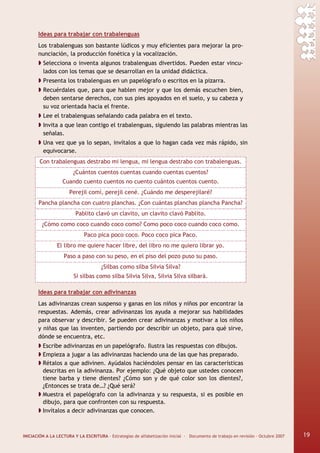 INICIACIÓN A LA LECTURA Y LA ESCRITURA · Estrategias de alfabetización inicial · Documento de trabajo en revisión · Octubre 2007 19
Ideas para trabajar con trabalenguas
Los trabalenguas son bastante lúdicos y muy eficientes para mejorar la pro-
nunciación, la producción fonética y la vocalización.
Selecciona o inventa algunos trabalenguas divertidos. Pueden estar vincu-
lados con los temas que se desarrollan en la unidad didáctica.
Presenta los trabalenguas en un papelógrafo o escritos en la pizarra.
Recuérdales que, para que hablen mejor y que los demás escuchen bien,
deben sentarse derechos, con sus pies apoyados en el suelo, y su cabeza y
su voz orientada hacia el frente.
Lee el trabalenguas señalando cada palabra en el texto.
Invita a que lean contigo el trabalenguas, siguiendo las palabras mientras las
señalas.
Una vez que ya lo sepan, invítalos a que lo hagan cada vez más rápido, sin
equivocarse.
Con trabalenguas destrabo mi lengua, mi lengua destrabo con trabalenguas.
¿Cuántos cuentos cuentas cuando cuentas cuentos?
Cuando cuento cuentos no cuento cuántos cuentos cuento.
Perejil comí, perejil cené. ¿Cuándo me desperejilaré?
Pancha plancha con cuatro planchas. ¿Con cuántas planchas plancha Pancha?
Pablito clavó un clavito, un clavito clavó Pablito.
¿Cómo como coco cuando coco como? Como poco coco cuando coco como.
Paco pica poco coco. Poco coco pica Paco.
El libro me quiere hacer libre, del libro no me quiero librar yo.
Paso a paso con su peso, en el piso del pozo puso su paso.
¿Silbas como silba Silvia Silva?
Si silbas como silba Silvia Silva, Silvia Silva silbará.
Ideas para trabajar con adivinanzas
Las adivinanzas crean suspenso y ganas en los niños y niños por encontrar la
respuestas. Además, crear adivinanzas los ayuda a mejorar sus habilidades
para observar y describir. Se pueden crear adivinanzas y motivar a los niños
y niñas que las inventen, partiendo por describir un objeto, para qué sirve,
dónde se encuentra, etc.
Escribe adivinanzas en un papelógrafo. Ilustra las respuestas con dibujos.
Empieza a jugar a las adivinanzas haciendo una de las que has preparado.
Rétalos a que adivinen. Ayúdalos haciéndoles pensar en las características
descritas en la adivinanza. Por ejemplo: ¿Qué objeto que ustedes conocen
tiene barba y tiene dientes? ¿Cómo son y de qué color son los dientes?,
¿Entonces se trata de…? ¿Qué será?
Muestra el papelógrafo con la adivinanza y su respuesta, si es posible en
dibujo, para que confronten con su respuesta.
Invítalos a decir adivinanzas que conocen.
19
 