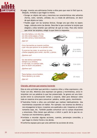 20 GUÍA DE ACTUALIZACIÓN DOCENTE PARA EL TRABAJO EN AULAS MULTIGRADO · Documento de trabajo en revisión · Octubre 2007
Luego, inventa una adivinanza frente a ellos para que vean lo fácil que es.
Después, invítalos a que hagan lo mismo.
Escoge un objeto del aula y menciona sus características más saltantes
(forma, color, tamaño, utilidad, etc.) a modo de adivinanza, sin decir
de qué objeto se trata.
Puedes jugar con las tarjetas léxicas. Escoge una que ellos no sepan;
luego, colócala entre las demás. Describe lo que contiene la tarjeta que
elegiste y ellos tendrán que adivinar de qué se trata. Para ello tienen
que mirar las tarjetas y elegir la que tiene la respuesta.
Con ella hablas y con ella ríes,
con ella comes papas y fresas
con ella cantas y hasta bostezas.
¿Qué es?
(La boca)
Cinco hermanitos se mueven juntitos
y por más que quieran no se pueden mirar.
Te acercan las cosas, te acarician la cara,
y bailan pegados para comer, escribir, y pintar.
¿Quiénes son?
(Los dedos
de la mano)
Son dos bolitas asomaditas
siempre a su ventana.
Lo ven todo, lo cuentan todo,
pero no dicen una palabra.
¿Quiénes son?
(Los ojos)
Tiene barbas y no es hombre.
Tiene dientes y no come.
¿Qué es?
(El maíz)
Charada: adivinan qué estamos haciendo
Esta es otra actividad que permite a nuestros niños y niñas expresarse y dis-
frutar con ello. Mientras unos expresan con gestos y movimientos, otros in-
terpretan con sus palabras lo que han presenciado. Se genera así una inter-
acción entre la comunicación verbal y corporal, ideal para destacar cómo
todo en nosotros sirve para comunicar: palabra, sonido, gesto, movimiento.
Teatraliza frente a ellos una actividad que realizan habitualmente. Usa
movimientos corporales sin hablar. Por ejemplo: nos lavamos los dientes y
nos enjuagamos la boca; cruzamos una quebrada a pie; trepamos un árbol;
tomamos sopa, etc. También puedes comunicar con tu cuerpo situaciones
y emociones. Ellos tienen que adivinar o inferir a partir de lo que les co-
municas con movimientos y gestos.
Invítalos a recordar algunas acciones, cuentos, personajes conocidos, y
que hagan lo mismo frente a los demás.
Conforma equipos para que unos adivinen las acciones de otros.
20
primaria
multigrado
 