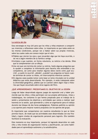 INICIACIÓN A LA LECTURA Y LA ESCRITURA · Estrategias de alfabetización inicial · Documento de trabajo en revisión · Octubre 2007 21
La noticia del día
Esta estrategia es muy útil para que los niños y niñas empiecen a compartir
sus vivencias y reflexionen sobre ellas. Lo importante es que todos estén en
las mismas condiciones, porque van a hablar sobre sus propias vivencias,
sobre las cuales cada uno conoce mejor que el otro.
Pídeles que cierren los ojos y que recuerden algo que les haya ocurrido, o
tal vez a algún miembro de su familia o amigo.
Invítalos a que cuenten, en forma voluntaria, su noticia a los demás. Diles
que la complementen con un dibujo.
Una vez que uno termina de contar su noticia, hazle algunas preguntas que
lo ayuden a completar la información para hacerla más entendible a sus
compañeros, así como para resaltar algunos datos claves como ¿qué ocu-
rrió?, ¿a quién le ocurrió?, ¿dónde?, ¿cuándo? Las preguntas se hacen cuan-
do terminan de contar su relato, sin interrumpirlos mientras cuentan.
En algunos casos puedes tomar como base un tema vinculado con la unidad
didáctica que estás desarrollando. Por ejemplo, si estás trabajando sobre
la diversidad geográfica, pídeles que te cuenten sobre algún viaje o histo-
rias que hayan escuchado sobre otros lugares del Perú.
¿QUÉ APRENDEREMOS?: PRESENTAMOS EL OBJETIVO DE LA SESIÓN
Luego de haber desarrollado algunos juegos de expresión oral y haber pro-
movido que los niños y niñas participen con sus propias adivinanzas, rimas y
trabalenguas, les contamos lo que hemos preparado para el trabajo de la
sesión y presentamos los objetivos y actividades que vamos a realizar (qué
haremos en la sesión, qué aprenderán y cómo se organizarán para el trabajo
durante ese bloque de dos horas pedagógicas). Podemos pedirles su opinión
y sus aportes para mejorar nuestra propuesta con los aportes del grupo.
Es importante que compartamos con nuestros estudiantes lo que se tiene
previsto hacer, de modo que las actividades sean desarrolladas con esa fina-
lidad y logren niveles de organización personal para lograrlo. Ello también
facilitará la evaluación.
Este momento es muy importante, porque irá logrando desarrollar en cada
niño y niña niveles de organización interna y planificación, así como habili-
dades para el aprendizaje autónomo y la autodisciplina.
21
 