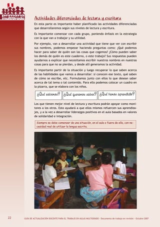 22 GUÍA DE ACTUALIZACIÓN DOCENTE PARA EL TRABAJO EN AULAS MULTIGRADO · Documento de trabajo en revisión · Octubre 2007
Actividades diferenciadas de lectura y escritura
En esta parte es importante haber planificado las actividades diferenciadas
que desarrollaremos según sus niveles de lectura y escritura.
Es importante comenzar con cada grupo, poniendo énfasis en la estrategia
con la que van a trabajar y su utilidad.
Por ejemplo, van a desarrollar una actividad que tiene que ver con escribir
sus nombres, podemos empezar haciendo preguntas como: ¿Qué podemos
hacer para saber de quién son las cosas que cogemos? ¿Cómo pueden saber
los demás de quién es este cuaderno, o este trabajo? Sus respuestas pueden
ayudarnos a explicar que necesitamos escribir nuestros nombres en nuestras
cosas para que no se pierdan, y desde allí generamos la actividad.
Es importante partir de la situación y luego recuperar lo que saben acerca
de las habilidades que vamos a desarrollar: si conocen ese texto, qué saben
de cómo se escribe, etc. Formulamos junto con ellos lo que desean saber
acerca de tal tema o tal contenido. Para ello podemos colocar un cuadro en
la pizarra, que se elabora con los niños.
Los que tienen mejor nivel de lectura y escritura podrán apoyar como moni-
tores a los otros. Esto ayudará a que ellos mismos refuercen sus aprendiza-
jes, y a la vez a desarrollar liderazgos positivos en el aula basados en valores
de solidaridad e integración.
Siempre se debe comenzar de una situación, en el aula o fuera de ella, con ne-
cesidad real de utilizar la lengua escrita.
¿Qué queremos saber? ¿Qué hemos aprendido?¿Qué sabemos?
22
primaria
multigrado
 