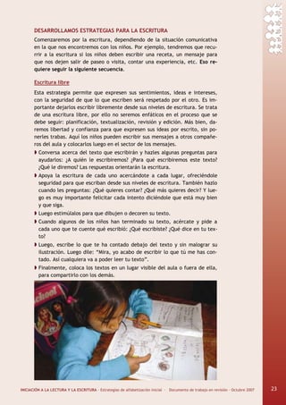 INICIACIÓN A LA LECTURA Y LA ESCRITURA · Estrategias de alfabetización inicial · Documento de trabajo en revisión · Octubre 2007 23
DESARROLLAMOS ESTRATEGIAS PARA LA ESCRITURA
Comenzaremos por la escritura, dependiendo de la situación comunicativa
en la que nos encontremos con los niños. Por ejemplo, tendremos que recu-
rrir a la escritura si los niños deben escribir una receta, un mensaje para
que nos dejen salir de paseo o visita, contar una experiencia, etc. Eso re-
quiere seguir la siguiente secuencia.
Escritura libre
Esta estrategia permite que expresen sus sentimientos, ideas e intereses,
con la seguridad de que lo que escriben será respetado por el otro. Es im-
portante dejarlos escribir libremente desde sus niveles de escritura. Se trata
de una escritura libre, por ello no seremos enfáticos en el proceso que se
debe seguir: planificación, textualización, revisión y edición. Más bien, da-
remos libertad y confianza para que expresen sus ideas por escrito, sin po-
nerles trabas. Aquí los niños pueden escribir sus mensajes a otros compañe-
ros del aula y colocarlos luego en el sector de los mensajes.
Conversa acerca del texto que escribirán y hazles algunas preguntas para
ayudarlos: ¿A quién le escribiremos? ¿Para qué escribiremos este texto?
¿Qué le diremos? Las respuestas orientarán la escritura.
Apoya la escritura de cada uno acercándote a cada lugar, ofreciéndole
seguridad para que escriban desde sus niveles de escritura. También hazlo
cuando les preguntas: ¿Qué quieres contar? ¿Qué más quieres decir? Y lue-
go es muy importante felicitar cada intento diciéndole que está muy bien
y que siga.
Luego estimúlalos para que dibujen o decoren su texto.
Cuando algunos de los niños han terminado su texto, acércate y pide a
cada uno que te cuente qué escribió: ¿Qué escribiste? ¿Qué dice en tu tex-
to?
Luego, escribe lo que te ha contado debajo del texto y sin malograr su
ilustración. Luego dile: “Mira, yo acabo de escribir lo que tú me has con-
tado. Así cualquiera va a poder leer tu texto”.
Finalmente, coloca los textos en un lugar visible del aula o fuera de ella,
para compartirlo con los demás.
23
 