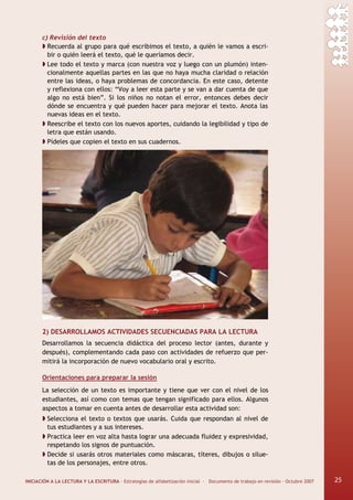 INICIACIÓN A LA LECTURA Y LA ESCRITURA · Estrategias de alfabetización inicial · Documento de trabajo en revisión · Octubre 2007 25
c) Revisión del texto
Recuerda al grupo para qué escribimos el texto, a quién le vamos a escri-
bir o quién leerá el texto, qué le queríamos decir.
Lee todo el texto y marca (con nuestra voz y luego con un plumón) inten-
cionalmente aquellas partes en las que no haya mucha claridad o relación
entre las ideas, o haya problemas de concordancia. En este caso, detente
y reflexiona con ellos: “Voy a leer esta parte y se van a dar cuenta de que
algo no está bien”. Si los niños no notan el error, entonces debes decir
dónde se encuentra y qué pueden hacer para mejorar el texto. Anota las
nuevas ideas en el texto.
Reescribe el texto con los nuevos aportes, cuidando la legibilidad y tipo de
letra que están usando.
Pídeles que copien el texto en sus cuadernos.
2) DESARROLLAMOS ACTIVIDADES SECUENCIADAS PARA LA LECTURA
Desarrollamos la secuencia didáctica del proceso lector (antes, durante y
después), complementando cada paso con actividades de refuerzo que per-
mitirá la incorporación de nuevo vocabulario oral y escrito.
Orientaciones para preparar la sesión
La selección de un texto es importante y tiene que ver con el nivel de los
estudiantes, así como con temas que tengan significado para ellos. Algunos
aspectos a tomar en cuenta antes de desarrollar esta actividad son:
Selecciona el texto o textos que usarás. Cuida que respondan al nivel de
tus estudiantes y a sus intereses.
Practica leer en voz alta hasta lograr una adecuada fluidez y expresividad,
respetando los signos de puntuación.
Decide si usarás otros materiales como máscaras, títeres, dibujos o silue-
tas de los personajes, entre otros.
25
 