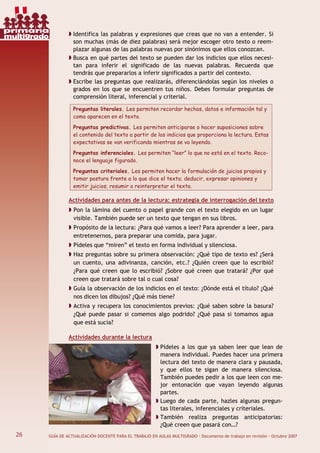26 GUÍA DE ACTUALIZACIÓN DOCENTE PARA EL TRABAJO EN AULAS MULTIGRADO · Documento de trabajo en revisión · Octubre 2007
Identifica las palabras y expresiones que creas que no van a entender. Si
son muchas (más de diez palabras) será mejor escoger otro texto o reem-
plazar algunas de las palabras nuevas por sinónimos que ellos conozcan.
Busca en qué partes del texto se pueden dar los indicios que ellos necesi-
tan para inferir el significado de las nuevas palabras. Recuerda que
tendrás que prepararlos a inferir significados a partir del contexto.
Escribe las preguntas que realizarás, diferenciándolas según los niveles o
grados en los que se encuentren tus niños. Debes formular preguntas de
comprensión literal, inferencial y criterial.
Preguntas literales. Les permiten recordar hechos, datos e información tal y
como aparecen en el texto.
Preguntas predictivas. Les permiten anticiparse o hacer suposiciones sobre
el contenido del texto a partir de los indicios que proporciona la lectura. Estas
expectativas se van verificando mientras se va leyendo.
Preguntas inferenciales. Les permiten “leer” lo que no está en el texto. Reco-
noce el lenguaje figurado.
Preguntas criteriales. Les permiten hacer la formulación de juicios propios y
tomar postura frente a lo que dice el texto; deducir, expresar opiniones y
emitir juicios; resumir o reinterpretar el texto.
Actividades para antes de la lectura: estrategia de interrogación del texto
Pon la lámina del cuento o papel grande con el texto elegido en un lugar
visible. También puede ser un texto que tengan en sus libros.
Propósito de la lectura: ¿Para qué vamos a leer? Para aprender a leer, para
entretenernos, para preparar una comida, para jugar.
Pídeles que “miren” el texto en forma individual y silenciosa.
Haz preguntas sobre su primera observación: ¿Qué tipo de texto es? ¿Será
un cuento, una adivinanza, canción, etc.? ¿Quién creen que lo escribió?
¿Para qué creen que lo escribió? ¿Sobre qué creen que tratará? ¿Por qué
creen que tratará sobre tal o cual cosa?
Guía la observación de los indicios en el texto: ¿Dónde está el título? ¿Qué
nos dicen los dibujos? ¿Qué más tiene?
Activa y recupera los conocimientos previos: ¿Qué saben sobre la basura?
¿Qué puede pasar si comemos algo podrido? ¿Qué pasa si tomamos agua
que está sucia?
Actividades durante la lectura
Pídeles a los que ya saben leer que lean de
manera individual. Puedes hacer una primera
lectura del texto de manera clara y pausada,
y que ellos te sigan de manera silenciosa.
También puedes pedir a los que leen con me-
jor entonación que vayan leyendo algunas
partes.
Luego de cada parte, hazles algunas pregun-
tas literales, inferenciales y criteriales.
También realiza preguntas anticipatorias:
¿Qué creen que pasará con…?
26
primaria
multigrado
 