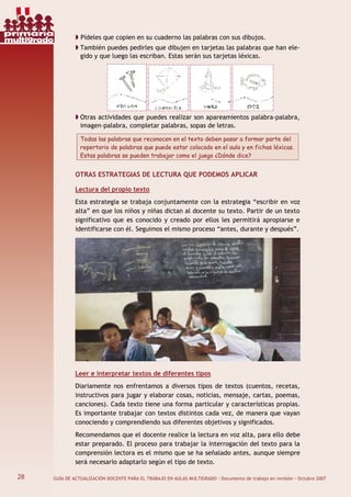28 GUÍA DE ACTUALIZACIÓN DOCENTE PARA EL TRABAJO EN AULAS MULTIGRADO · Documento de trabajo en revisión · Octubre 2007
Pídeles que copien en su cuaderno las palabras con sus dibujos.
También puedes pedirles que dibujen en tarjetas las palabras que han ele-
gido y que luego las escriban. Estas serán sus tarjetas léxicas.
Otras actividades que puedes realizar son apareamientos palabra-palabra,
imagen–palabra, completar palabras, sopas de letras.
Todas las palabras que reconocen en el texto deben pasar a formar parte del
repertorio de palabras que puede estar colocado en el aula y en fichas léxicas.
Estas palabras se pueden trabajar como el juego ¿Dónde dice?
OTRAS ESTRATEGIAS DE LECTURA QUE PODEMOS APLICAR
Lectura del propio texto
Esta estrategia se trabaja conjuntamente con la estrategia “escribir en voz
alta” en que los niños y niñas dictan al docente su texto. Partir de un texto
significativo que es conocido y creado por ellos les permitirá apropiarse e
identificarse con él. Seguimos el mismo proceso “antes, durante y después”.
Leer e interpretar textos de diferentes tipos
Diariamente nos enfrentamos a diversos tipos de textos (cuentos, recetas,
instructivos para jugar y elaborar cosas, noticias, mensaje, cartas, poemas,
canciones). Cada texto tiene una forma particular y características propias.
Es importante trabajar con textos distintos cada vez, de manera que vayan
conociendo y comprendiendo sus diferentes objetivos y significados.
Recomendamos que el docente realice la lectura en voz alta, para ello debe
estar preparado. El proceso para trabajar la interrogación del texto para la
comprensión lectora es el mismo que se ha señalado antes, aunque siempre
será necesario adaptarlo según el tipo de texto.
28
primaria
multigrado
 