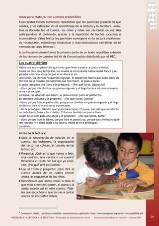 INICIACIÓN A LA LECTURA Y LA ESCRITURA · Estrategias de alfabetización inicial · Documento de trabajo en revisión · Octubre 2007 29
Ideas para trabajar con cuentos predecibles
Estos textos tienen elementos repetitivos que les permiten predecir lo que
vendrá, y los estimulan en el aprendizaje de la lectura y la escritura. Mien-
tras el docente lee el cuento, los niños y niñas van recitando en voz alta
anticipándose al contenido, gracias a la repetición de hechos sucesivos o
acumulativos. Estos textos les permiten sumergirse en la lectura imprimien-
do vocabulario, estructuras sintácticas y macroestructuras narrativas en su
memoria de largo término3
.
A continuación presentamos la primera parte de un texto repetitivo extraído
de las láminas de cuentos del kit de Comunicación distribuido por el MED.
Los cuatro chivitos
Había una vez un pastorcito que tenía que llevar a pastar a cuatro chivitos.
Todos los días, muy temprano, los llevaba al cerro donde había hierba fresca y re-
gresaba a su casa antes de que se ocultara el sol.
Una tarde, los chivitos no querían regresar. El pastorcito hizo lo que pudo, pero los
chivitos no se movían. No sabiendo qué más hacer, se puso a llorar.
Al poco rato pasó una llama y le preguntó: —¿Por qué lloras, pastorcito?
—Lloro porque mis chivitos no quieren regresar y si llego tarde a mi casa mi mamá
se va a preocupar.
La llama, no sabiendo qué hacer, se puso a llorar junto al pastorcito.
En eso pasó un puma y le preguntó: —¿Por qué lloras, llamita?
—Lloro porque llora el pastorcito, porque sus chivitos no quieren regresar y si llega
tarde a su casa su mamá se va a preocupar.
—No te preocupes, llamita, que yo los haré bajar. El puma, por más que se esforzó,
no pudo hacer bajar a los chivitos. Entonces también se puso a llorar.
Luego de un rato pasó una abeja y le preguntó: —¿Por qué lloras, puma?
—Lloro porque llora la llama, porque llora el pastorcito, porque sus chivitos no quie-
ren regresar y si llega tarde a su casa su mamá se va a preocupar.
(continúa)
Antes de la lectura:
Guía la observación de indicios en el
cuento, las imágenes, la organización
del texto, los colores, el tamaño de las
letras, etc.
Pregunta: ¿Qué es lo que vamos a leer:
una canción, una receta o un cuento?
Relaciona el texto con los que ya cono-
cen. ¿Por qué será un cuento?
Lee el título y pregunta: ¿Qué dirá el
cuento acerca de los cuatro chivos?
Anota las respuestas de los niños.
Menciónales que ahora verán si todo lo
que ellos creen del pastor, el puma y la
abeja sucede así en este cuento. Píde-
les que escuchen lo que les vas a contar
acerca de los cuatro chivos.
3
Condemarín, Mabel. Los libros predecibles: características y aplicación. http://www.campusoei.org/oeivirt/lectura060516.pdf
29
 